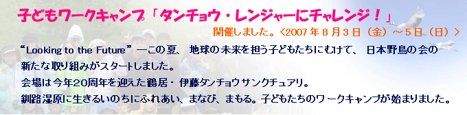 子どもワークキャンプ「タンチョウ・レンジャーにチャレンジ!」 開催しました。 <2007年8月3日(金)~5日(日)>“Looking to the Future”―この夏、地球の未来を担う子どもたちにむけて、日本野鳥の会の新たな取り組みがスタートしました。会場は今年20周年を迎えた鶴居・伊藤タンチョウサンクチュアリ。釧路湿原に生きるいのちにふれあい、まなび、まもる。子どもたちのワークキャンプが始まりました。